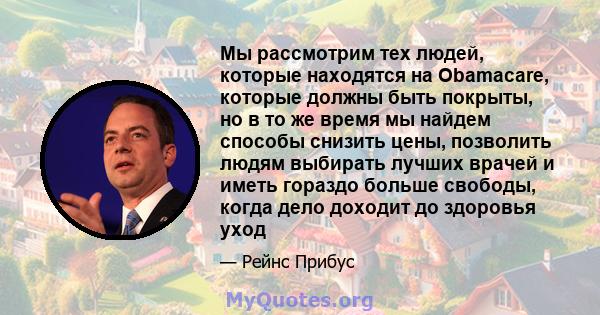 Мы рассмотрим тех людей, которые находятся на Obamacare, которые должны быть покрыты, но в то же время мы найдем способы снизить цены, позволить людям выбирать лучших врачей и иметь гораздо больше свободы, когда дело