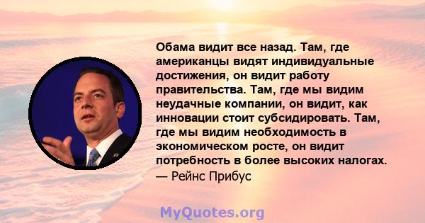 Обама видит все назад. Там, где американцы видят индивидуальные достижения, он видит работу правительства. Там, где мы видим неудачные компании, он видит, как инновации стоит субсидировать. Там, где мы видим