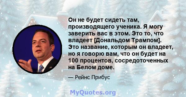 Он не будет сидеть там, производящего ученика. Я могу заверить вас в этом. Это то, что владеет [Дональдом Трампом]. Это название, которым он владеет, но я говорю вам, что он будет на 100 процентов, сосредоточенных на