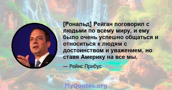 [Рональд] Рейган поговорил с людьми по всему миру, и ему было очень успешно общаться и относиться к людям с достоинством и уважением, но ставя Америку на все мы.