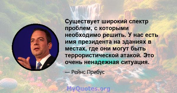 Существует широкий спектр проблем, с которыми необходимо решить. У нас есть имя президента на зданиях в местах, где они могут быть террористической атакой. Это очень ненадежная ситуация.