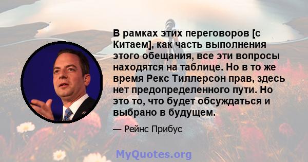 В рамках этих переговоров [с Китаем], как часть выполнения этого обещания, все эти вопросы находятся на таблице. Но в то же время Рекс Тиллерсон прав, здесь нет предопределенного пути. Но это то, что будет обсуждаться и 