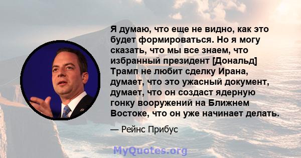 Я думаю, что еще не видно, как это будет формироваться. Но я могу сказать, что мы все знаем, что избранный президент [Дональд] Трамп не любит сделку Ирана, думает, что это ужасный документ, думает, что он создаст