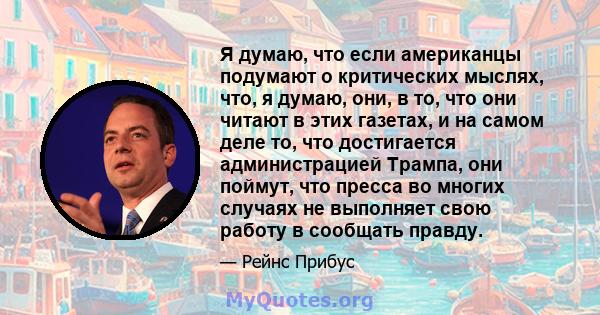 Я думаю, что если американцы подумают о критических мыслях, что, я думаю, они, в то, что они читают в этих газетах, и на самом деле то, что достигается администрацией Трампа, они поймут, что пресса во многих случаях не