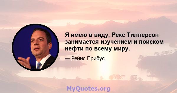 Я имею в виду, Рекс Тиллерсон занимается изучением и поиском нефти по всему миру.