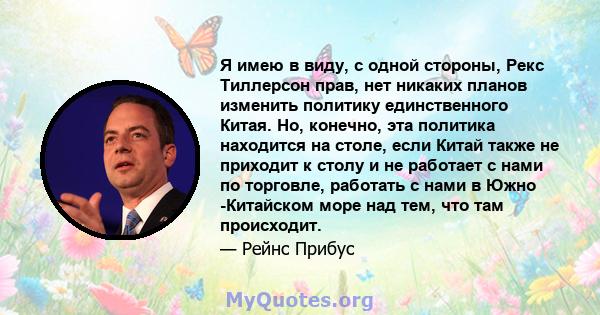 Я имею в виду, с одной стороны, Рекс Тиллерсон прав, нет никаких планов изменить политику единственного Китая. Но, конечно, эта политика находится на столе, если Китай также не приходит к столу и не работает с нами по