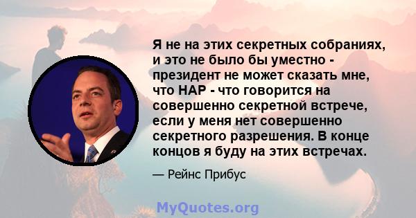 Я не на этих секретных собраниях, и это не было бы уместно - президент не может сказать мне, что HAP - что говорится на совершенно секретной встрече, если у меня нет совершенно секретного разрешения. В конце концов я