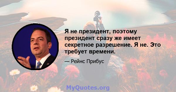 Я не президент, поэтому президент сразу же имеет секретное разрешение. Я не. Это требует времени.