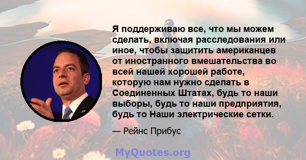 Я поддерживаю все, что мы можем сделать, включая расследования или иное, чтобы защитить американцев от иностранного вмешательства во всей нашей хорошей работе, которую нам нужно сделать в Соединенных Штатах, будь то