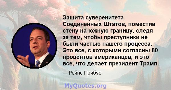 Защита суверенитета Соединенных Штатов, поместив стену на южную границу, следя за тем, чтобы преступники не были частью нашего процесса. Это все, с которыми согласны 80 процентов американцев, и это все, что делает