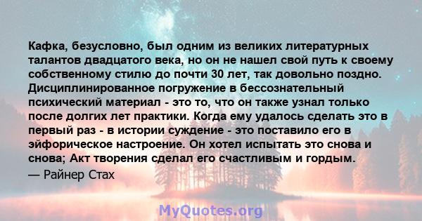 Кафка, безусловно, был одним из великих литературных талантов двадцатого века, но он не нашел свой путь к своему собственному стилю до почти 30 лет, так довольно поздно. Дисциплинированное погружение в бессознательный