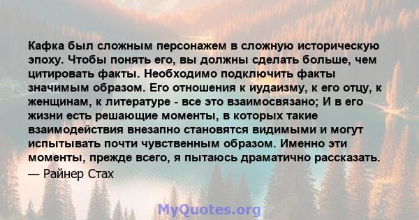 Кафка был сложным персонажем в сложную историческую эпоху. Чтобы понять его, вы должны сделать больше, чем цитировать факты. Необходимо подключить факты значимым образом. Его отношения к иудаизму, к его отцу, к