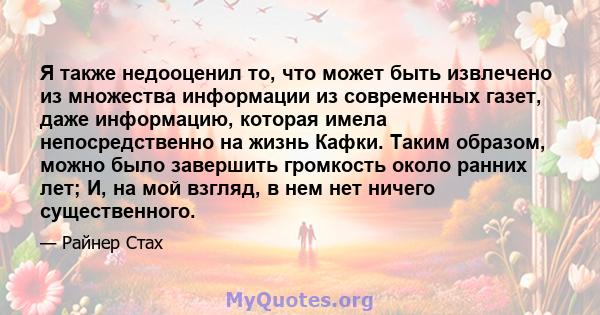 Я также недооценил то, что может быть извлечено из множества информации из современных газет, даже информацию, которая имела непосредственно на жизнь Кафки. Таким образом, можно было завершить громкость около ранних