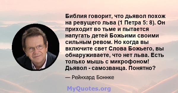 Библия говорит, что дьявол похож на ревущего льва (1 Петра 5: 8). Он приходит во тьме и пытается напугать детей Божьими своими сильным ревом. Но когда вы включите свет Слова Божьего, вы обнаруживаете, что нет льва. Есть 