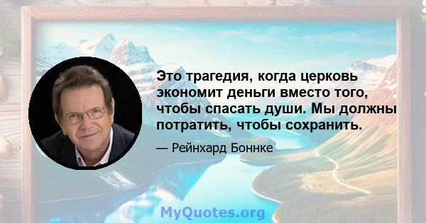 Это трагедия, когда церковь экономит деньги вместо того, чтобы спасать души. Мы должны потратить, чтобы сохранить.