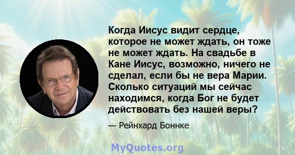 Когда Иисус видит сердце, которое не может ждать, он тоже не может ждать. На свадьбе в Кане Иисус, возможно, ничего не сделал, если бы не вера Марии. Сколько ситуаций мы сейчас находимся, когда Бог не будет действовать