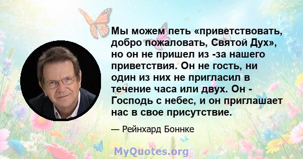 Мы можем петь «приветствовать, добро пожаловать, Святой Дух», но он не пришел из -за нашего приветствия. Он не гость, ни один из них не пригласил в течение часа или двух. Он - Господь с небес, и он приглашает нас в свое 