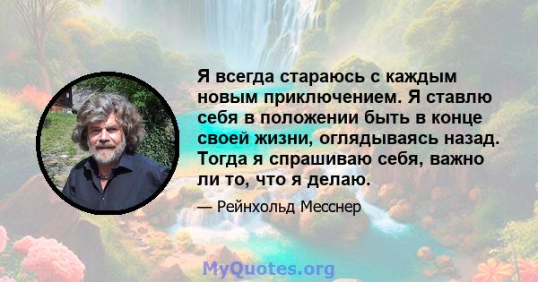 Я всегда стараюсь с каждым новым приключением. Я ставлю себя в положении быть в конце своей жизни, оглядываясь назад. Тогда я спрашиваю себя, важно ли то, что я делаю.