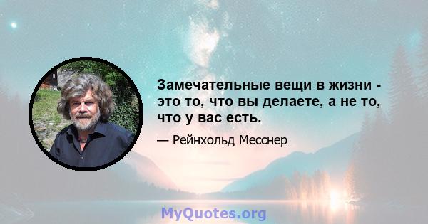 Замечательные вещи в жизни - это то, что вы делаете, а не то, что у вас есть.