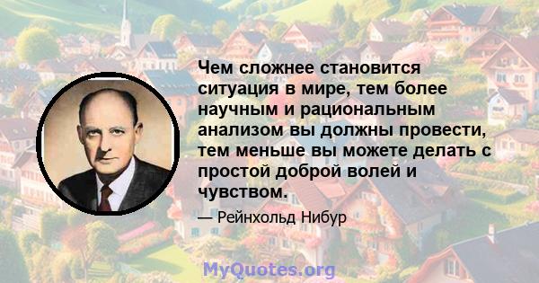 Чем сложнее становится ситуация в мире, тем более научным и рациональным анализом вы должны провести, тем меньше вы можете делать с простой доброй волей и чувством.