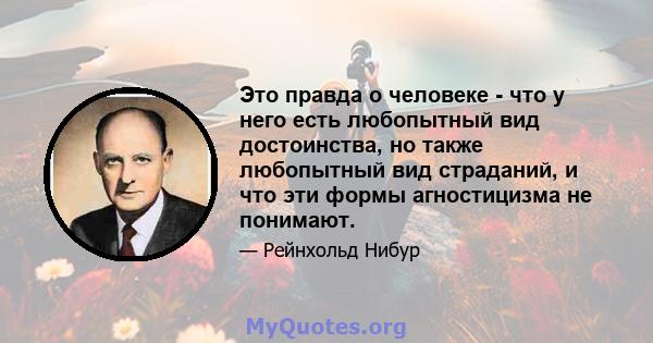 Это правда о человеке - что у него есть любопытный вид достоинства, но также любопытный вид страданий, и что эти формы агностицизма не понимают.