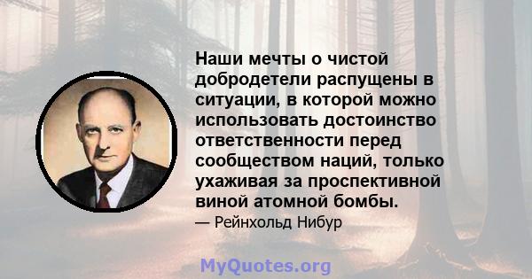 Наши мечты о чистой добродетели распущены в ситуации, в которой можно использовать достоинство ответственности перед сообществом наций, только ухаживая за проспективной виной атомной бомбы.