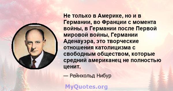 Не только в Америке, но и в Германии, во Франции с момента войны, в Германии после Первой мировой войны, Германии Аденауэра, это творческие отношения католицизма с свободным обществом, которые средний американец не