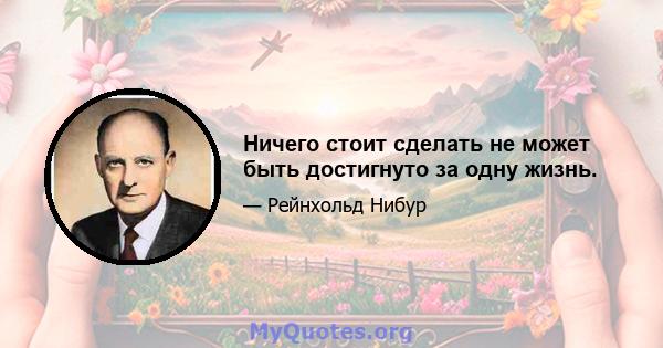 Ничего стоит сделать не может быть достигнуто за одну жизнь.