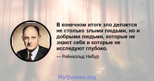 В конечном итоге зло делается не столько злыми людьми, но и добрыми людьми, которые не знают себя и которые не исследуют глубоко.