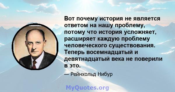 Вот почему история не является ответом на нашу проблему, потому что история усложняет, расширяет каждую проблему человеческого существования. Теперь восемнадцатый и девятнадцатый века не поверили в это.