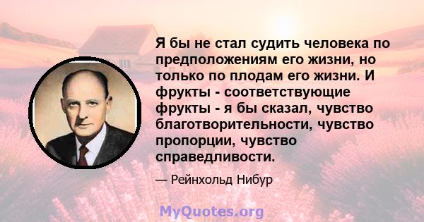 Я бы не стал судить человека по предположениям его жизни, но только по плодам его жизни. И фрукты - соответствующие фрукты - я бы сказал, чувство благотворительности, чувство пропорции, чувство справедливости.