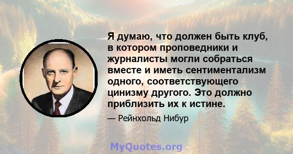 Я думаю, что должен быть клуб, в котором проповедники и журналисты могли собраться вместе и иметь сентиментализм одного, соответствующего цинизму другого. Это должно приблизить их к истине.