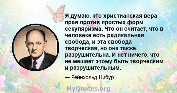 Я думаю, что христианская вера прав против простых форм секуляризма. Что он считает, что в человеке есть радикальная свобода, и эта свобода творческая, но она также разрушительна. И нет ничего, что не мешает этому быть