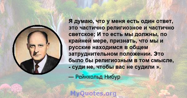 Я думаю, что у меня есть один ответ, это частично религиозное и частично светское; И то есть мы должны, по крайней мере, признать, что мы и русские находимся в общем затруднительном положении. Это было бы религиозным в