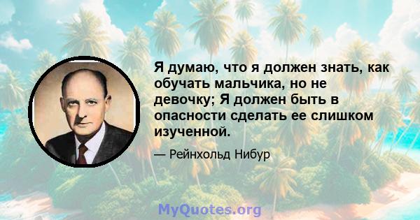 Я думаю, что я должен знать, как обучать мальчика, но не девочку; Я должен быть в опасности сделать ее слишком изученной.