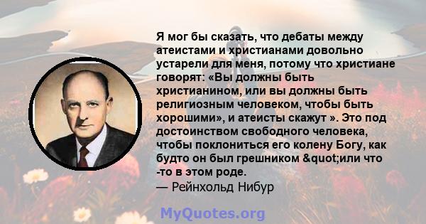 Я мог бы сказать, что дебаты между атеистами и христианами довольно устарели для меня, потому что христиане говорят: «Вы должны быть христианином, или вы должны быть религиозным человеком, чтобы быть хорошими», и