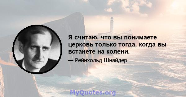 Я считаю, что вы понимаете церковь только тогда, когда вы встанете на колени.