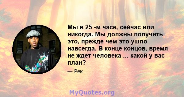 Мы в 25 -м часе, сейчас или никогда. Мы должны получить это, прежде чем это ушло навсегда. В конце концов, время не ждет человека ... какой у вас план?