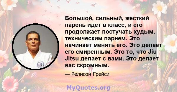 Большой, сильный, жесткий парень идет в класс, и его продолжает постучать худым, техническим парнем. Это начинает менять его. Это делает его смиренным. Это то, что Jiu Jitsu делает с вами. Это делает вас скромным.