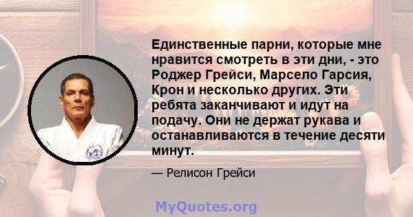 Единственные парни, которые мне нравится смотреть в эти дни, - это Роджер Грейси, Марсело Гарсия, Крон и несколько других. Эти ребята заканчивают и идут на подачу. Они не держат рукава и останавливаются в течение десяти 