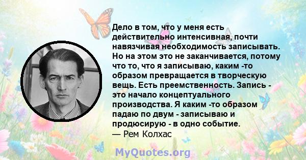 Дело в том, что у меня есть действительно интенсивная, почти навязчивая необходимость записывать. Но на этом это не заканчивается, потому что то, что я записываю, каким -то образом превращается в творческую вещь. Есть