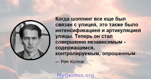 Когда шоппинг все еще был связан с улицей, это также было интенсификацией и артикуляцией улицы. Теперь он стал совершенно независимым - содержащимся, контролируемым, опрошенным.