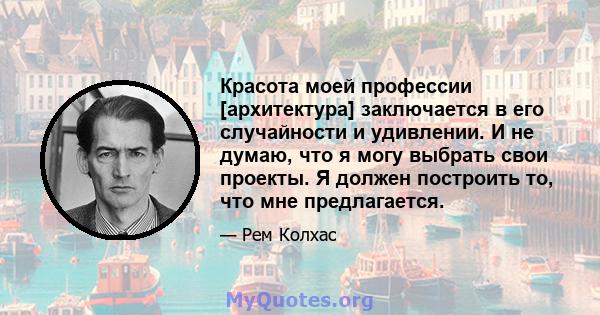 Красота моей профессии [архитектура] заключается в его случайности и удивлении. И не думаю, что я могу выбрать свои проекты. Я должен построить то, что мне предлагается.