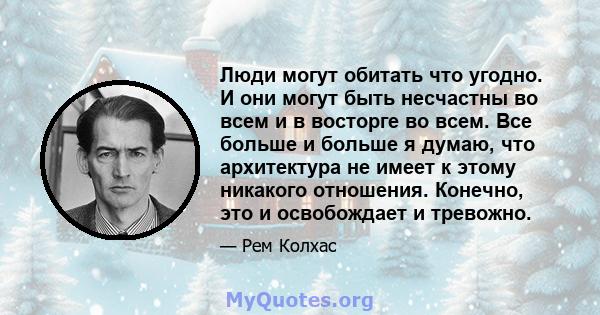 Люди могут обитать что угодно. И они могут быть несчастны во всем и в восторге во всем. Все больше и больше я думаю, что архитектура не имеет к этому никакого отношения. Конечно, это и освобождает и тревожно.