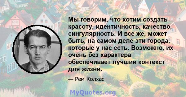 Мы говорим, что хотим создать красоту, идентичность, качество, сингулярность. И все же, может быть, на самом деле эти города, которые у нас есть. Возможно, их очень без характера обеспечивает лучший контекст для жизни.