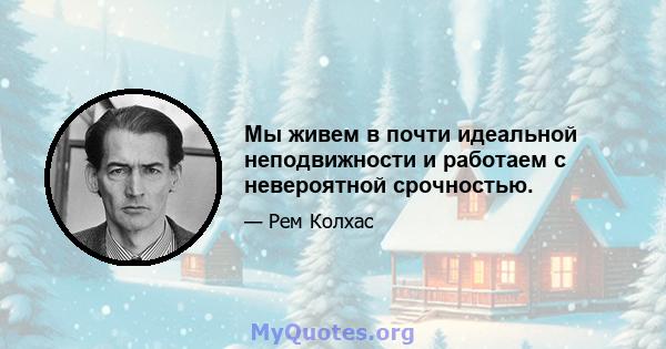 Мы живем в почти идеальной неподвижности и работаем с невероятной срочностью.