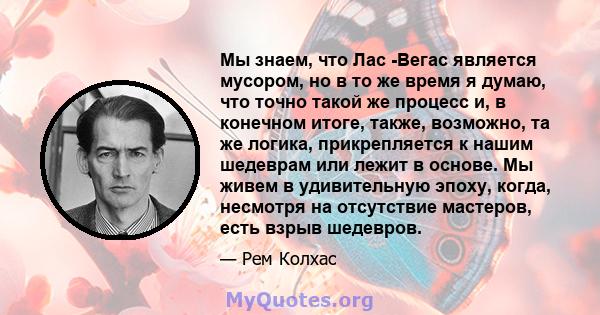 Мы знаем, что Лас -Вегас является мусором, но в то же время я думаю, что точно такой же процесс и, в конечном итоге, также, возможно, та же логика, прикрепляется к нашим шедеврам или лежит в основе. Мы живем в