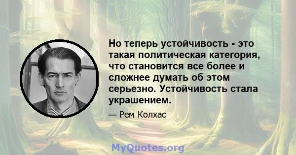 Но теперь устойчивость - это такая политическая категория, что становится все более и сложнее думать об этом серьезно. Устойчивость стала украшением.