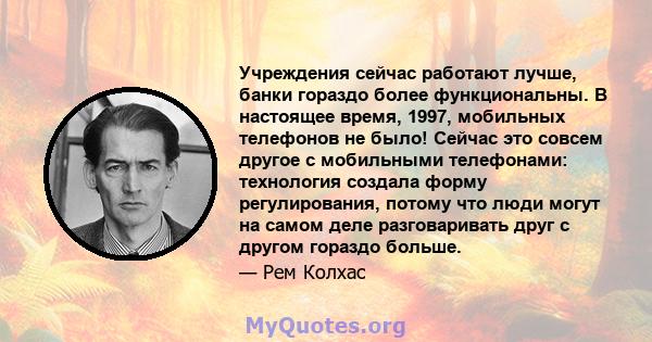 Учреждения сейчас работают лучше, банки гораздо более функциональны. В настоящее время, 1997, мобильных телефонов не было! Сейчас это совсем другое с мобильными телефонами: технология создала форму регулирования, потому 