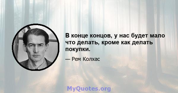 В конце концов, у нас будет мало что делать, кроме как делать покупки.